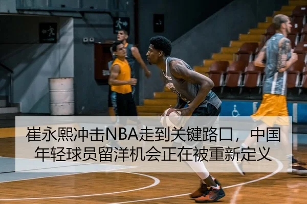 崔永熙冲击NBA走到关键路口，中国年轻球员留洋机会正在被重新定义