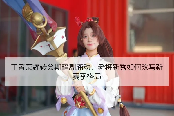 王者荣耀转会期暗潮涌动，老将新秀如何改写新赛季格局